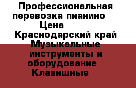 Профессиональная перевозка пианино.  › Цена ­ 500 - Краснодарский край Музыкальные инструменты и оборудование » Клавишные   